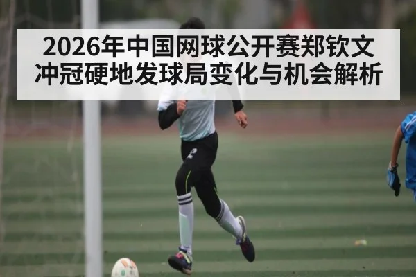 2026年中国网球公开赛郑钦文冲冠硬地发球局变化与机会解析 | kaiyun